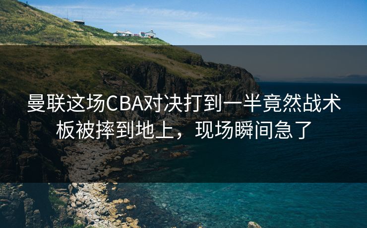 曼联这场CBA对决打到一半竟然战术板被摔到地上，现场瞬间急了