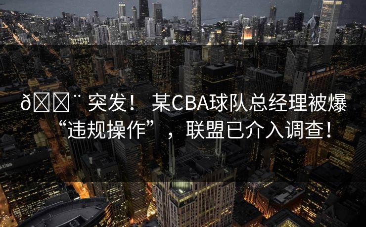 🚨 突发！ 某CBA球队总经理被爆“违规操作”，联盟已介入调查！