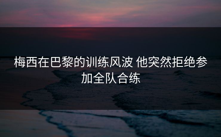 梅西在巴黎的训练风波 他突然拒绝参加全队合练