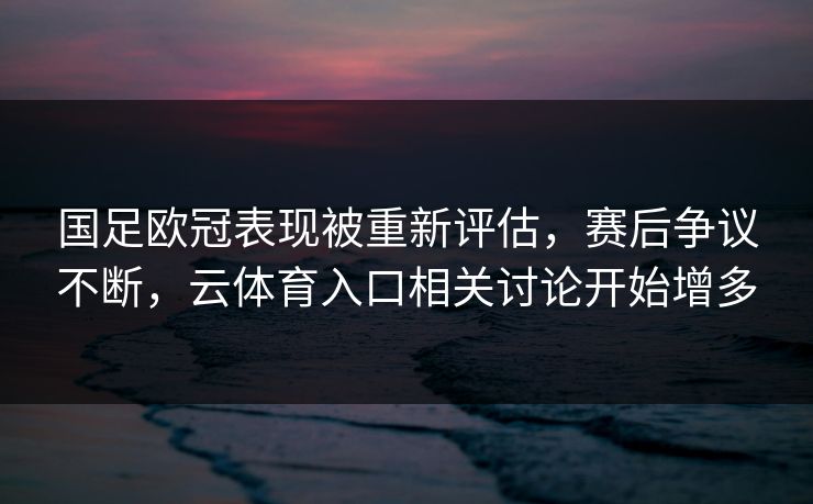国足欧冠表现被重新评估，赛后争议不断，云体育入口相关讨论开始增多