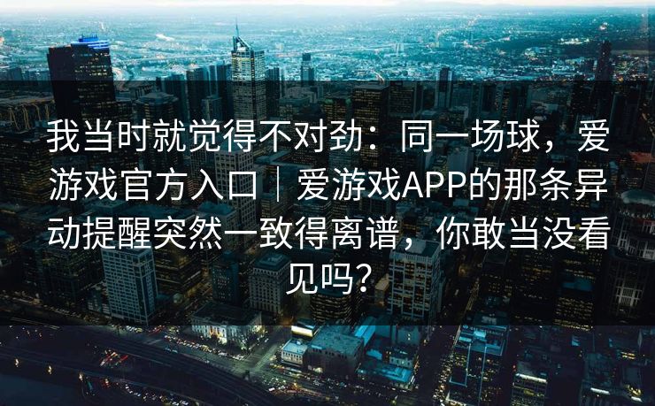 我当时就觉得不对劲：同一场球，爱游戏官方入口｜爱游戏APP的那条异动提醒突然一致得离谱，你敢当没看见吗？