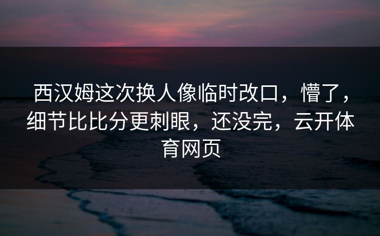 西汉姆这次换人像临时改口，懵了，细节比比分更刺眼，还没完，云开体育网页