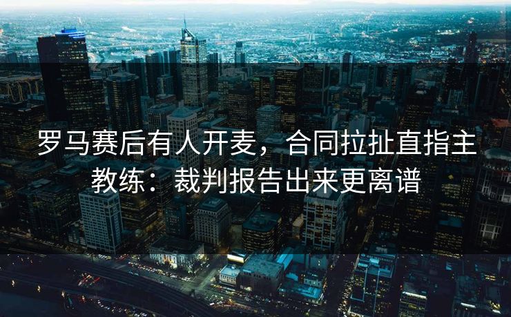 罗马赛后有人开麦，合同拉扯直指主教练：裁判报告出来更离谱